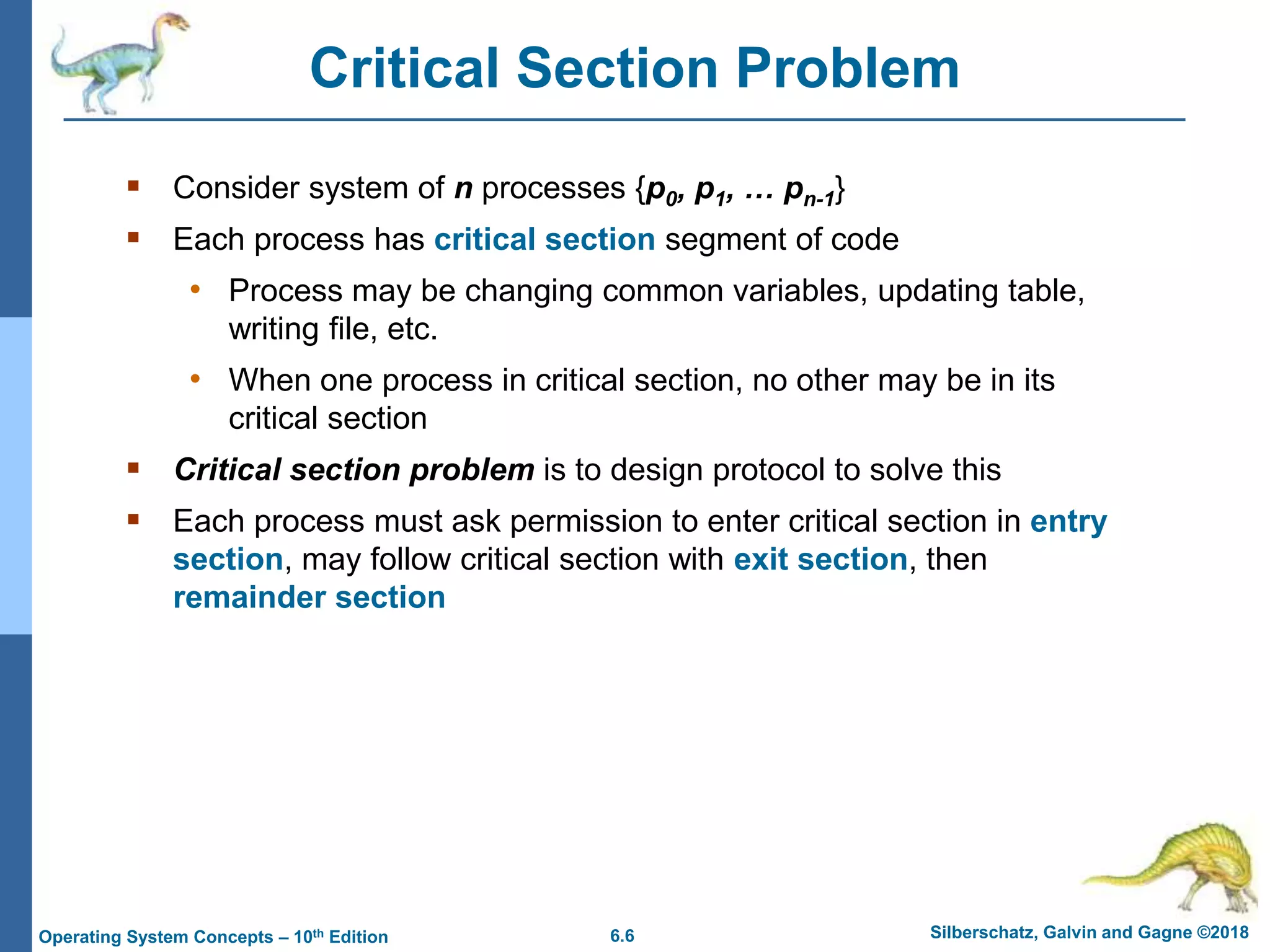 6.6 Silberschatz, Galvin and Gagne ©2018
Operating System Concepts – 10th Edition
Critical Section Problem
 Consider system of n processes {p0, p1, … pn-1}
 Each process has critical section segment of code
• Process may be changing common variables, updating table,
writing file, etc.
• When one process in critical section, no other may be in its
critical section
 Critical section problem is to design protocol to solve this
 Each process must ask permission to enter critical section in entry
section, may follow critical section with exit section, then
remainder section
 