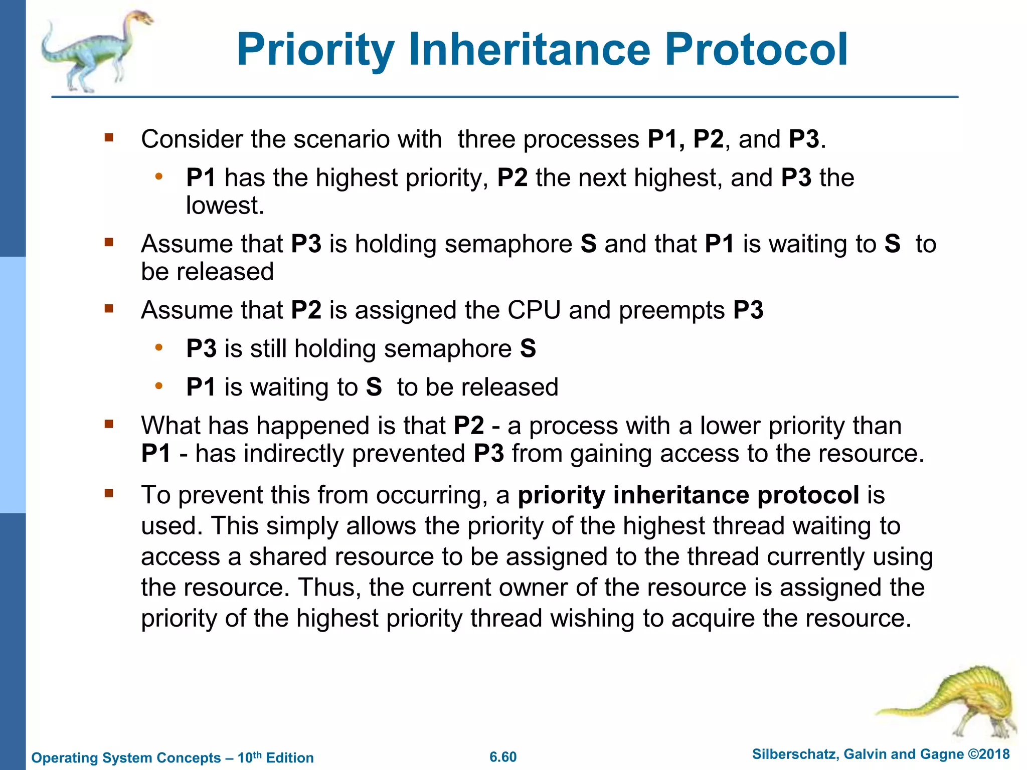 6.60 Silberschatz, Galvin and Gagne ©2018
Operating System Concepts – 10th Edition
Priority Inheritance Protocol
 Consider the scenario with three processes P1, P2, and P3.
• P1 has the highest priority, P2 the next highest, and P3 the
lowest.
 Assume that P3 is holding semaphore S and that P1 is waiting to S to
be released
 Assume that P2 is assigned the CPU and preempts P3
• P3 is still holding semaphore S
• P1 is waiting to S to be released
 What has happened is that P2 - a process with a lower priority than
P1 - has indirectly prevented P3 from gaining access to the resource.
 To prevent this from occurring, a priority inheritance protocol is
used. This simply allows the priority of the highest thread waiting to
access a shared resource to be assigned to the thread currently using
the resource. Thus, the current owner of the resource is assigned the
priority of the highest priority thread wishing to acquire the resource.
 