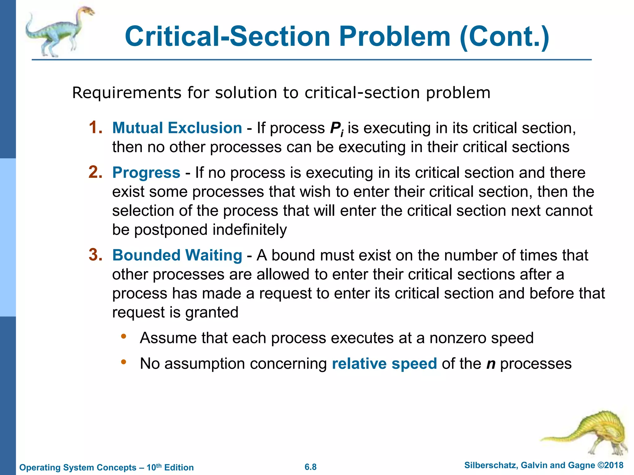6.8 Silberschatz, Galvin and Gagne ©2018
Operating System Concepts – 10th Edition
Critical-Section Problem (Cont.)
1. Mutual Exclusion - If process Pi is executing in its critical section,
then no other processes can be executing in their critical sections
2. Progress - If no process is executing in its critical section and there
exist some processes that wish to enter their critical section, then the
selection of the process that will enter the critical section next cannot
be postponed indefinitely
3. Bounded Waiting - A bound must exist on the number of times that
other processes are allowed to enter their critical sections after a
process has made a request to enter its critical section and before that
request is granted
• Assume that each process executes at a nonzero speed
• No assumption concerning relative speed of the n processes
Requirements for solution to critical-section problem
 