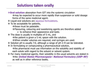 Oral solution absorption from GIT into the systemic circulation
may be expected to occur more rapidly than suspension or solid dosage
forms of the same medicinal agent.
 Liquid oral solutions are aqueous formulations.
 To be acceptable for patients,
these must be palatable.
Flavouring, colouring and sweetening agents are therefore added
 to enhance their appearance and taste.
 The dose is usually in multiples of 5 mL, and
the patient is given a 5 mL spoon with the solution.
When smaller volumes are required, oral syringes are used.
 Solution pH is usually 7.0, although a range of pH 2–9 can be tolerated.
 In formulating or compounding a pharmaceutical solution,
the pharmacist must use information on the solubility and stability of
each solute with regard to the solvent or solvent system.
 For many medicinal agents, their solubility in the usual solvents are stated in
the United States Pharmacopeia– National Formulary (USP–NF)
as well as in other reference books.
Solutions taken orally
4/5/2022
Pharmaceutical Solution b yAliyi Gerina
Bule Hora University
32
 