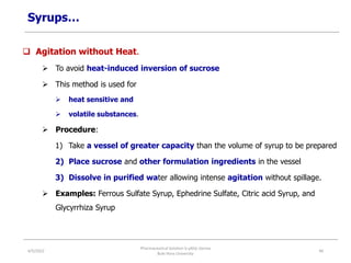 Syrups…
 Agitation without Heat.
 To avoid heat-induced inversion of sucrose
 This method is used for
 heat sensitive and
 volatile substances.
 Procedure:
1) Take a vessel of greater capacity than the volume of syrup to be prepared
2) Place sucrose and other formulation ingredients in the vessel
3) Dissolve in purified water allowing intense agitation without spillage.
 Examples: Ferrous Sulfate Syrup, Ephedrine Sulfate, Citric acid Syrup, and
Glycyrrhiza Syrup
4/5/2022
Pharmaceutical Solution b yAliyi Gerina
Bule Hora University
46
 