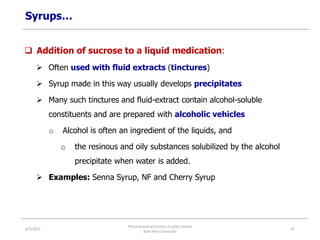 Syrups…
 Addition of sucrose to a liquid medication:
 Often used with fluid extracts (tinctures)
 Syrup made in this way usually develops precipitates
 Many such tinctures and fluid-extract contain alcohol-soluble
constituents and are prepared with alcoholic vehicles
o Alcohol is often an ingredient of the liquids, and
o the resinous and oily substances solubilized by the alcohol
precipitate when water is added.
 Examples: Senna Syrup, NF and Cherry Syrup
4/5/2022
Pharmaceutical Solution b yAliyi Gerina
Bule Hora University
47
 
