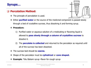 Syrups…
 Percolation Method:
 The principle of percolation is used.
 Either purified water or the source of the medicinal component is passed slowly
through a bed of crystalline sucrose, thus dissolving it and forming syrup.
 Procedure:
1) Purified water or aqueous solution of a medicating or flavoring liquid is
allowed to pass slowly through a column of crystalline sucrose to
dissolve it.
2) The percolate is collected and returned to the percolator as required until
all of the sucrose has been dissolved.
 The sucrose bed should be coarse.
 Shape of the percolator must be cylindrical or cone shaped.
 Example: Tolu Balsam syrup -flavor for cough syrup
4/5/2022
Pharmaceutical Solution b yAliyi Gerina
Bule Hora University
48
 