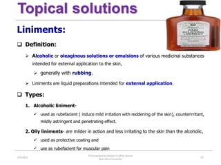 Topical solutions
Liniments:
 Definition:
 Alcoholic or oleaginous solutions or emulsions of various medicinal substances
intended for external application to the skin,
 generally with rubbing.
 Liniments are liquid preparations intended for external application.
 Types:
1. Alcoholic liniment-
 used as rubefacient ( induce mild irritation with reddening of the skin), counterirritant,
mildly astringent and penetrating effect.
2. Oily liniments- are milder in action and less irritating to the skin than the alcoholic,
 used as protective coating and
 use as rubefacient for muscular pain
4/5/2022
Pharmaceutical Solution b yAliyi Gerina
Bule Hora University
65
 