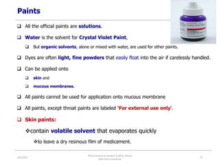 Paints
 All the official paints are solutions.
 Water is the solvent for Crystal Violet Paint,
 But organic solvents, alone or mixed with water, are used for other paints.
 Dyes are often light, fine powders that easily float into the air if carelessly handled.
 Can be applied onto
 skin and
 mucous membranes.
 All paints cannot be used for application onto mucous membrane
 All paints, except throat paints are labeled 'For external use only'.
 Skin paints:
contain volatile solvent that evaporates quickly
to leave a dry resinous film of medicament.
4/5/2022
Pharmaceutical Solution b yAliyi Gerina
Bule Hora University
71
 