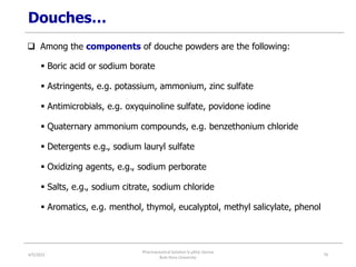 Douches…
 Among the components of douche powders are the following:
 Boric acid or sodium borate
 Astringents, e.g. potassium, ammonium, zinc sulfate
 Antimicrobials, e.g. oxyquinoline sulfate, povidone iodine
 Quaternary ammonium compounds, e.g. benzethonium chloride
 Detergents e.g., sodium lauryl sulfate
 Oxidizing agents, e.g., sodium perborate
 Salts, e.g., sodium citrate, sodium chloride
 Aromatics, e.g. menthol, thymol, eucalyptol, methyl salicylate, phenol
4/5/2022
Pharmaceutical Solution b yAliyi Gerina
Bule Hora University
79
 