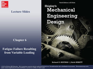 Chapter 6
Fatigue Failure Resulting
from Variable Loading
Lecture Slides
© 2015 by McGraw-Hill Education. This is proprietary material solely for authorized instructor use. Not authorized for sale or distribution in any manner. This document may not be
copied, scanned, duplicated, forwarded, distributed, or posted on a website, in whole or part.
 