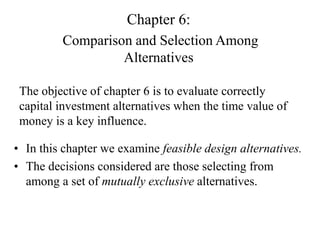 Chapter 6:
Comparison and Selection Among
Alternatives
The objective of chapter 6 is to evaluate correctly
capital investment alternatives when the time value of
money is a key influence.
• In this chapter we examine feasible design alternatives.
• The decisions considered are those selecting from
among a set of mutually exclusive alternatives.
 