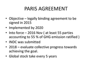 PARIS AGREEMENT
• Objective – legally binding agreement to be
signed in 2015
• Implemented by 2020
• Into force – 2016 Nov ( at least 55 parties
accounting to 55 % of GHG emission ratified )
• INDC was submitted
• 2018 – evaluate collective progress towards
achieving the goal.
• Global stock take every 5 years
 