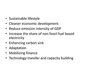 • Sustainable lifestyle
• Cleaner economic development
• Reduce emission intensity of GDP
• Increase the share of non fossil fuel based
electricity
• Enhancing carbon sink
• Adaptation
• Mobilizing finance
• Technology transfer and capacity building
 