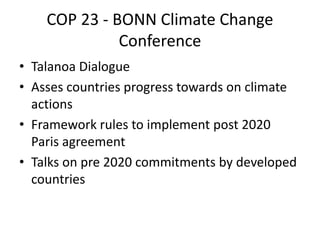 COP 23 - BONN Climate Change
Conference
• Talanoa Dialogue
• Asses countries progress towards on climate
actions
• Framework rules to implement post 2020
Paris agreement
• Talks on pre 2020 commitments by developed
countries
 