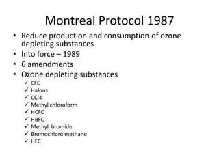 Montreal Protocol 1987
• Reduce production and consumption of ozone
depleting substances
• Into force – 1989
• 6 amendments
• Ozone depleting substances
 CFC
 Halons
 CCl4
 Methyl chloroform
 HCFC
 HBFC
 Methyl bromide
 Bromochloro methane
 HFC
 
