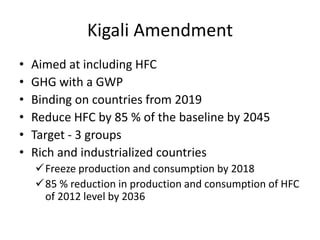 Kigali Amendment
• Aimed at including HFC
• GHG with a GWP
• Binding on countries from 2019
• Reduce HFC by 85 % of the baseline by 2045
• Target - 3 groups
• Rich and industrialized countries
Freeze production and consumption by 2018
85 % reduction in production and consumption of HFC
of 2012 level by 2036
 