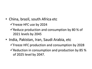 • China, brazil, south Africa etc
Freeze HFC use by 2024
Reduce production and consumption by 80 % of
2021 levels by 2045
• India, Pakistan, Iran, Saudi Arabia, etc
Freeze HFC production and consumption by 2028
Reduction in consumption and production by 85 %
of 2025 level by 2047.
 