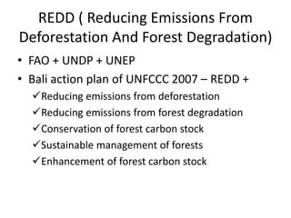 REDD ( Reducing Emissions From
Deforestation And Forest Degradation)
• FAO + UNDP + UNEP
• Bali action plan of UNFCCC 2007 – REDD +
Reducing emissions from deforestation
Reducing emissions from forest degradation
Conservation of forest carbon stock
Sustainable management of forests
Enhancement of forest carbon stock
 