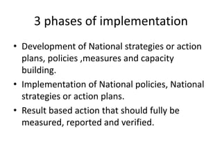 3 phases of implementation
• Development of National strategies or action
plans, policies ,measures and capacity
building.
• Implementation of National policies, National
strategies or action plans.
• Result based action that should fully be
measured, reported and verified.
 