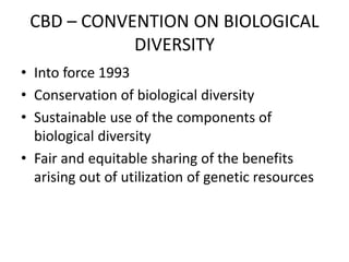 CBD – CONVENTION ON BIOLOGICAL
DIVERSITY
• Into force 1993
• Conservation of biological diversity
• Sustainable use of the components of
biological diversity
• Fair and equitable sharing of the benefits
arising out of utilization of genetic resources
 