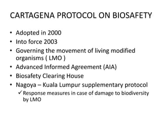 CARTAGENA PROTOCOL ON BIOSAFETY
• Adopted in 2000
• Into force 2003
• Governing the movement of living modified
organisms ( LMO )
• Advanced Informed Agreement (AIA)
• Biosafety Clearing House
• Nagoya – Kuala Lumpur supplementary protocol
Response measures in case of damage to biodiversity
by LMO
 