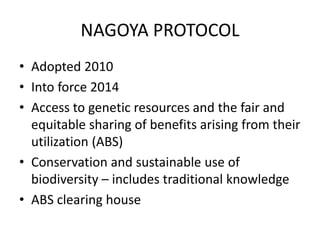NAGOYA PROTOCOL
• Adopted 2010
• Into force 2014
• Access to genetic resources and the fair and
equitable sharing of benefits arising from their
utilization (ABS)
• Conservation and sustainable use of
biodiversity – includes traditional knowledge
• ABS clearing house
 
