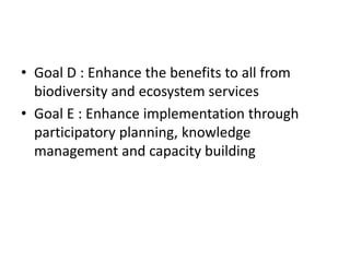 • Goal D : Enhance the benefits to all from
biodiversity and ecosystem services
• Goal E : Enhance implementation through
participatory planning, knowledge
management and capacity building
 