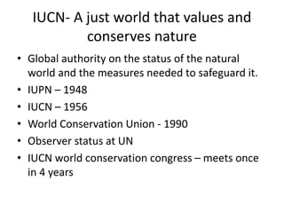 IUCN- A just world that values and
conserves nature
• Global authority on the status of the natural
world and the measures needed to safeguard it.
• IUPN – 1948
• IUCN – 1956
• World Conservation Union - 1990
• Observer status at UN
• IUCN world conservation congress – meets once
in 4 years
 