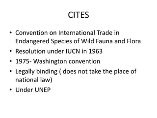 CITES
• Convention on International Trade in
Endangered Species of Wild Fauna and Flora
• Resolution under IUCN in 1963
• 1975- Washington convention
• Legally binding ( does not take the place of
national law)
• Under UNEP
 