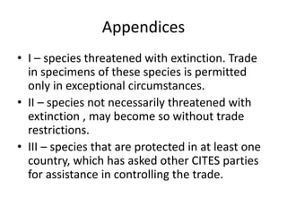 Appendices
• I – species threatened with extinction. Trade
in specimens of these species is permitted
only in exceptional circumstances.
• II – species not necessarily threatened with
extinction , may become so without trade
restrictions.
• III – species that are protected in at least one
country, which has asked other CITES parties
for assistance in controlling the trade.
 
