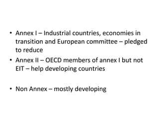 • Annex I – Industrial countries, economies in
transition and European committee – pledged
to reduce
• Annex II – OECD members of annex I but not
EIT – help developing countries
• Non Annex – mostly developing
 