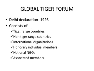 GLOBAL TIGER FORUM
• Delhi declaration -1993
• Consists of
Tiger range countries
Non tiger range countries
International organizations
Honorary individual members
National NGOs
Associated members
 