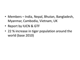 • Members – India, Nepal, Bhutan, Bangladesh,
Myanmar, Cambodia, Vietnam, UK
• Report by IUCN & GTF
• 22 % increase in tiger population around the
world (base 2010)
 