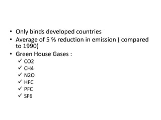 • Only binds developed countries
• Average of 5 % reduction in emission ( compared
to 1990)
• Green House Gases :
 CO2
 CH4
 N2O
 HFC
 PFC
 SF6
 