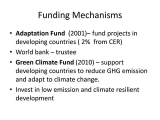 Funding Mechanisms
• Adaptation Fund (2001)– fund projects in
developing countries ( 2% from CER)
• World bank – trustee
• Green Climate Fund (2010) – support
developing countries to reduce GHG emission
and adapt to climate change.
• Invest in low emission and climate resilient
development
 