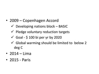 • 2009 – Copenhagen Accord
 Developing nations block – BASIC
 Pledge voluntary reduction targets
 Goal - $ 100 bi per yr by 2020
 Global warming should be limited to below 2
deg C
• 2014 – Lima
• 2015 - Paris
 