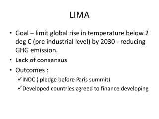 LIMA
• Goal – limit global rise in temperature below 2
deg C (pre industrial level) by 2030 - reducing
GHG emission.
• Lack of consensus
• Outcomes :
INDC ( pledge before Paris summit)
Developed countries agreed to finance developing
 