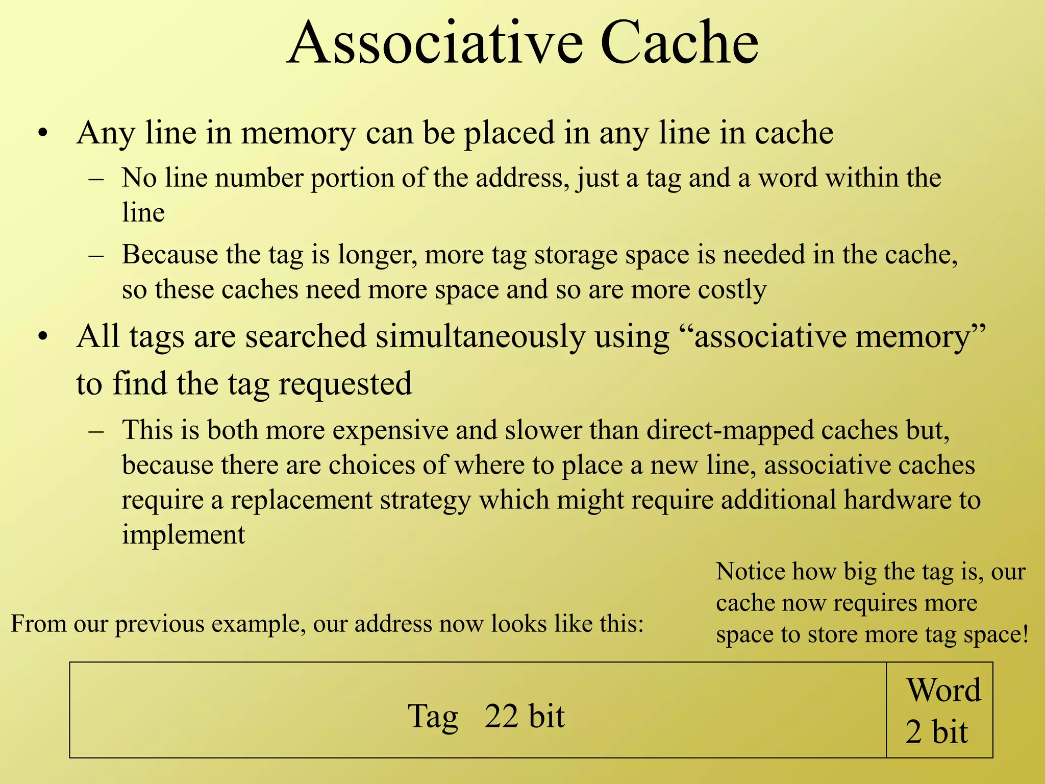 Associative Cache
• Any line in memory can be placed in any line in cache
– No line number portion of the address, just a tag and a word within the
line
– Because the tag is longer, more tag storage space is needed in the cache,
so these caches need more space and so are more costly
• All tags are searched simultaneously using “associative memory”
to find the tag requested
– This is both more expensive and slower than direct-mapped caches but,
because there are choices of where to place a new line, associative caches
require a replacement strategy which might require additional hardware to
implement
Tag 22 bit
Word
2 bit
From our previous example, our address now looks like this:
Notice how big the tag is, our
cache now requires more
space to store more tag space!
 