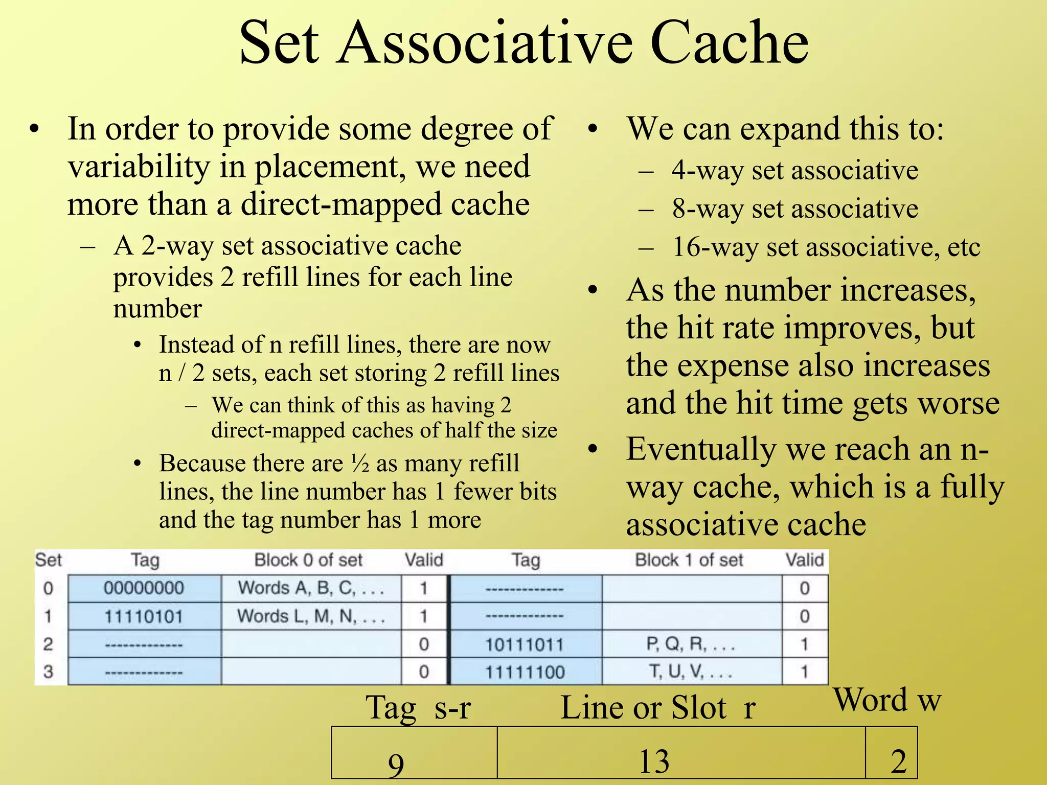 Set Associative Cache
• In order to provide some degree of
variability in placement, we need
more than a direct-mapped cache
– A 2-way set associative cache
provides 2 refill lines for each line
number
• Instead of n refill lines, there are now
n / 2 sets, each set storing 2 refill lines
– We can think of this as having 2
direct-mapped caches of half the size
• Because there are ½ as many refill
lines, the line number has 1 fewer bits
and the tag number has 1 more
• We can expand this to:
– 4-way set associative
– 8-way set associative
– 16-way set associative, etc
• As the number increases,
the hit rate improves, but
the expense also increases
and the hit time gets worse
• Eventually we reach an n-
way cache, which is a fully
associative cache
Tag s-r Line or Slot r Word w
9 13 2
 
