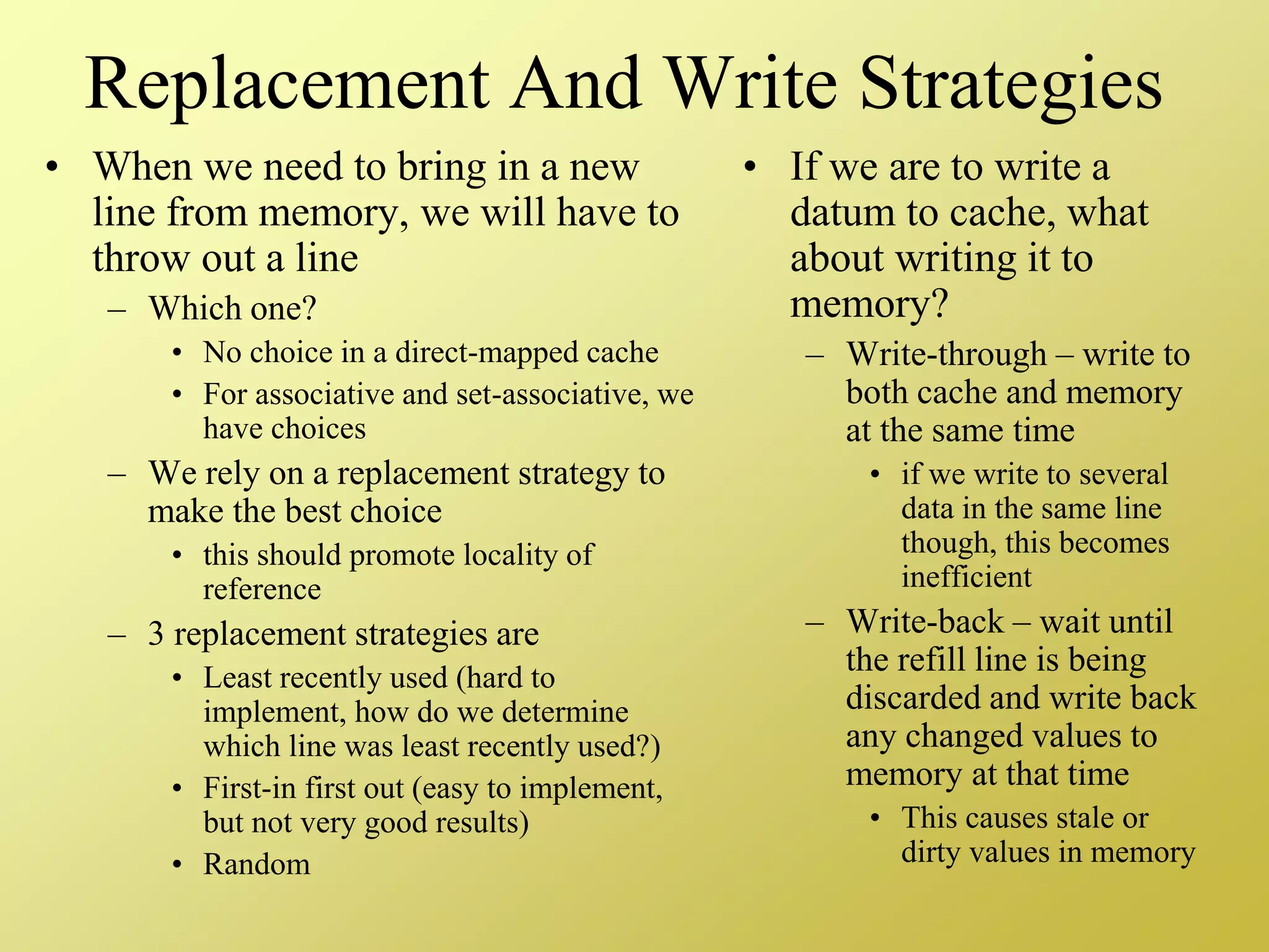 Replacement And Write Strategies
• When we need to bring in a new
line from memory, we will have to
throw out a line
– Which one?
• No choice in a direct-mapped cache
• For associative and set-associative, we
have choices
– We rely on a replacement strategy to
make the best choice
• this should promote locality of
reference
– 3 replacement strategies are
• Least recently used (hard to
implement, how do we determine
which line was least recently used?)
• First-in first out (easy to implement,
but not very good results)
• Random
• If we are to write a
datum to cache, what
about writing it to
memory?
– Write-through – write to
both cache and memory
at the same time
• if we write to several
data in the same line
though, this becomes
inefficient
– Write-back – wait until
the refill line is being
discarded and write back
any changed values to
memory at that time
• This causes stale or
dirty values in memory
 
