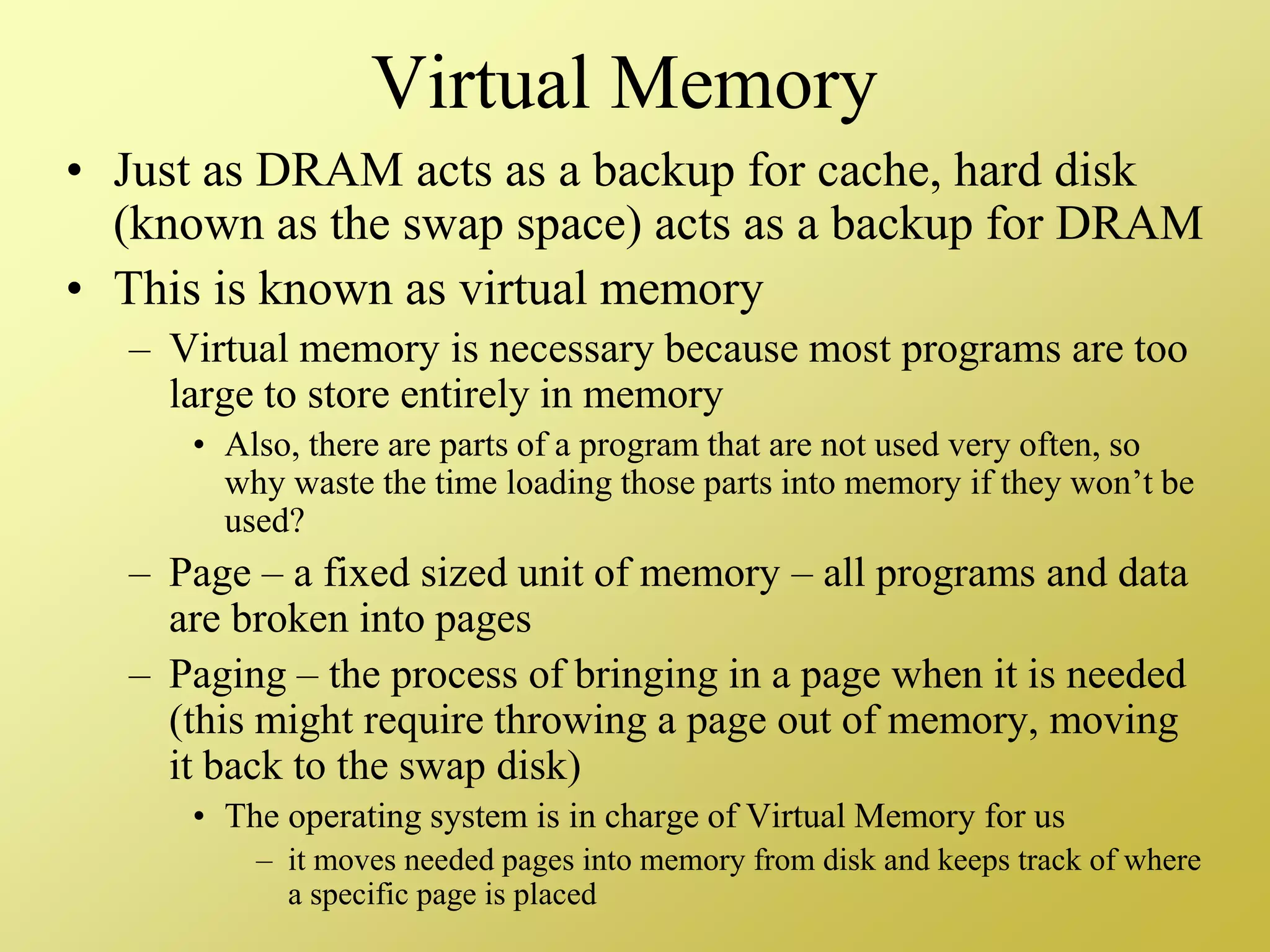 Virtual Memory
• Just as DRAM acts as a backup for cache, hard disk
(known as the swap space) acts as a backup for DRAM
• This is known as virtual memory
– Virtual memory is necessary because most programs are too
large to store entirely in memory
• Also, there are parts of a program that are not used very often, so
why waste the time loading those parts into memory if they won’t be
used?
– Page – a fixed sized unit of memory – all programs and data
are broken into pages
– Paging – the process of bringing in a page when it is needed
(this might require throwing a page out of memory, moving
it back to the swap disk)
• The operating system is in charge of Virtual Memory for us
– it moves needed pages into memory from disk and keeps track of where
a specific page is placed
 