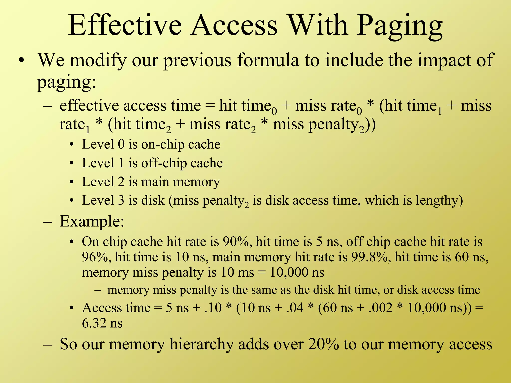 Effective Access With Paging
• We modify our previous formula to include the impact of
paging:
– effective access time = hit time0 + miss rate0 * (hit time1 + miss
rate1 * (hit time2 + miss rate2 * miss penalty2))
• Level 0 is on-chip cache
• Level 1 is off-chip cache
• Level 2 is main memory
• Level 3 is disk (miss penalty2 is disk access time, which is lengthy)
– Example:
• On chip cache hit rate is 90%, hit time is 5 ns, off chip cache hit rate is
96%, hit time is 10 ns, main memory hit rate is 99.8%, hit time is 60 ns,
memory miss penalty is 10 ms = 10,000 ns
– memory miss penalty is the same as the disk hit time, or disk access time
• Access time = 5 ns + .10 * (10 ns + .04 * (60 ns + .002 * 10,000 ns)) =
6.32 ns
– So our memory hierarchy adds over 20% to our memory access
 
