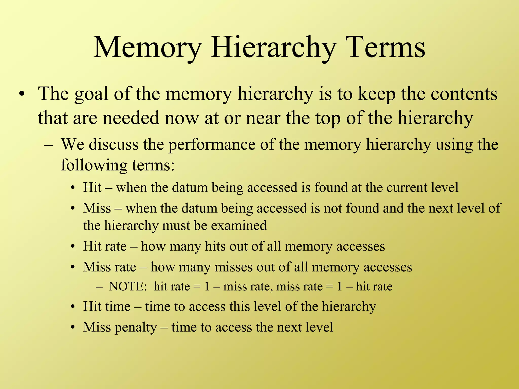 Memory Hierarchy Terms
• The goal of the memory hierarchy is to keep the contents
that are needed now at or near the top of the hierarchy
– We discuss the performance of the memory hierarchy using the
following terms:
• Hit – when the datum being accessed is found at the current level
• Miss – when the datum being accessed is not found and the next level of
the hierarchy must be examined
• Hit rate – how many hits out of all memory accesses
• Miss rate – how many misses out of all memory accesses
– NOTE: hit rate = 1 – miss rate, miss rate = 1 – hit rate
• Hit time – time to access this level of the hierarchy
• Miss penalty – time to access the next level
 