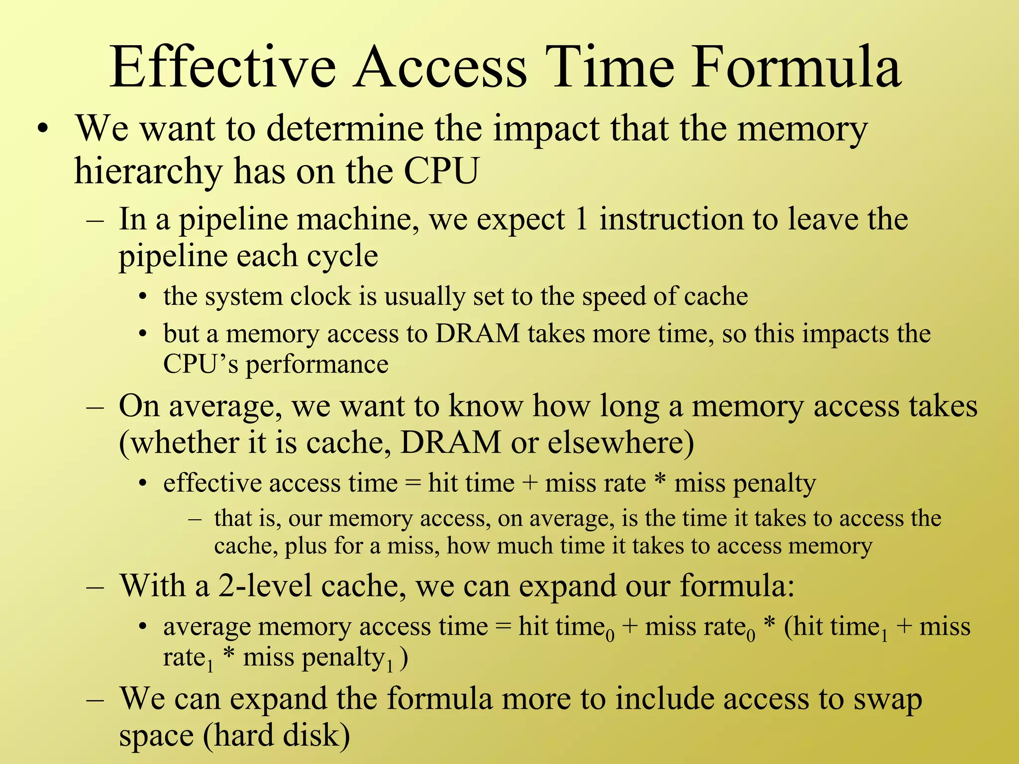 Effective Access Time Formula
• We want to determine the impact that the memory
hierarchy has on the CPU
– In a pipeline machine, we expect 1 instruction to leave the
pipeline each cycle
• the system clock is usually set to the speed of cache
• but a memory access to DRAM takes more time, so this impacts the
CPU’s performance
– On average, we want to know how long a memory access takes
(whether it is cache, DRAM or elsewhere)
• effective access time = hit time + miss rate * miss penalty
– that is, our memory access, on average, is the time it takes to access the
cache, plus for a miss, how much time it takes to access memory
– With a 2-level cache, we can expand our formula:
• average memory access time = hit time0 + miss rate0 * (hit time1 + miss
rate1 * miss penalty1 )
– We can expand the formula more to include access to swap
space (hard disk)
 