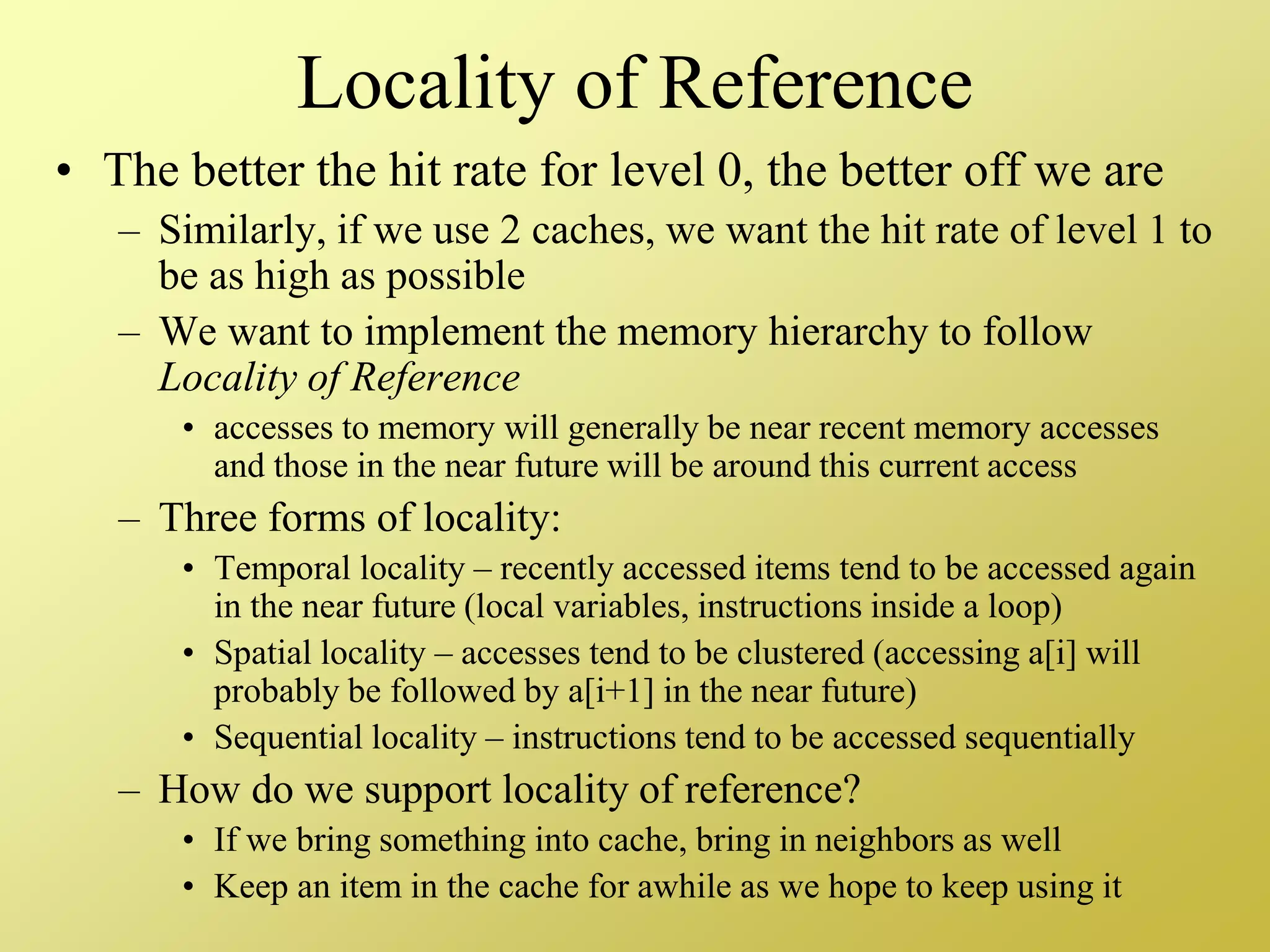 Locality of Reference
• The better the hit rate for level 0, the better off we are
– Similarly, if we use 2 caches, we want the hit rate of level 1 to
be as high as possible
– We want to implement the memory hierarchy to follow
Locality of Reference
• accesses to memory will generally be near recent memory accesses
and those in the near future will be around this current access
– Three forms of locality:
• Temporal locality – recently accessed items tend to be accessed again
in the near future (local variables, instructions inside a loop)
• Spatial locality – accesses tend to be clustered (accessing a[i] will
probably be followed by a[i+1] in the near future)
• Sequential locality – instructions tend to be accessed sequentially
– How do we support locality of reference?
• If we bring something into cache, bring in neighbors as well
• Keep an item in the cache for awhile as we hope to keep using it
 