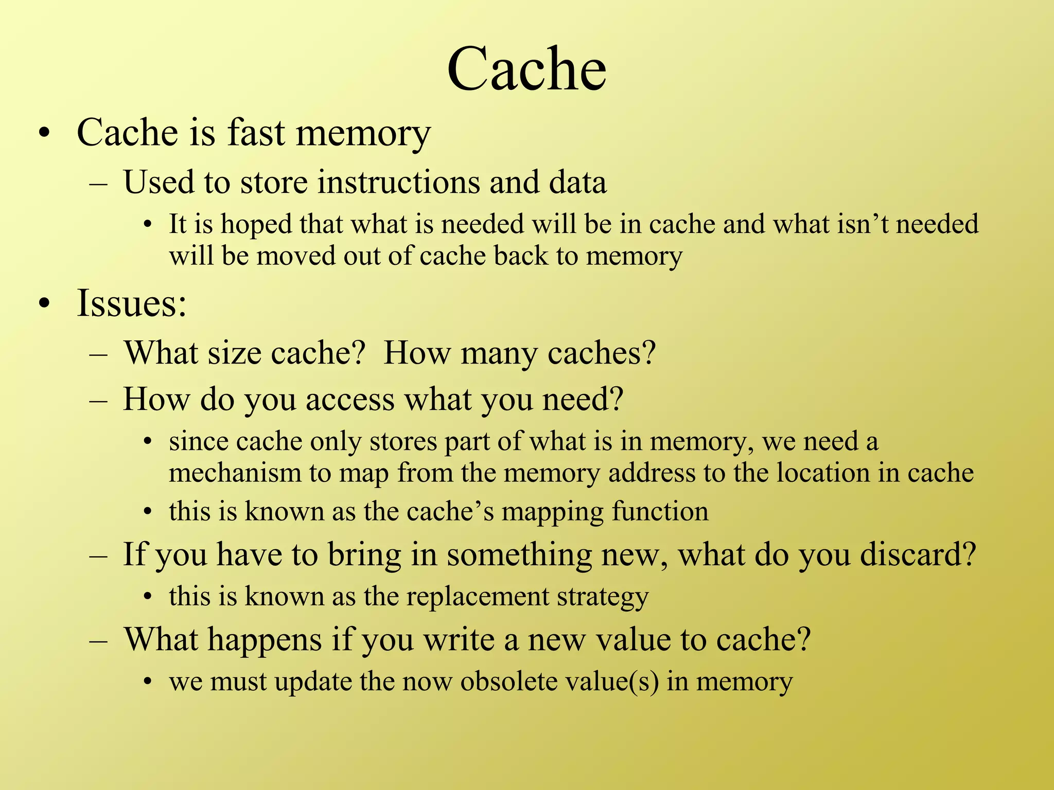 Cache
• Cache is fast memory
– Used to store instructions and data
• It is hoped that what is needed will be in cache and what isn’t needed
will be moved out of cache back to memory
• Issues:
– What size cache? How many caches?
– How do you access what you need?
• since cache only stores part of what is in memory, we need a
mechanism to map from the memory address to the location in cache
• this is known as the cache’s mapping function
– If you have to bring in something new, what do you discard?
• this is known as the replacement strategy
– What happens if you write a new value to cache?
• we must update the now obsolete value(s) in memory
 