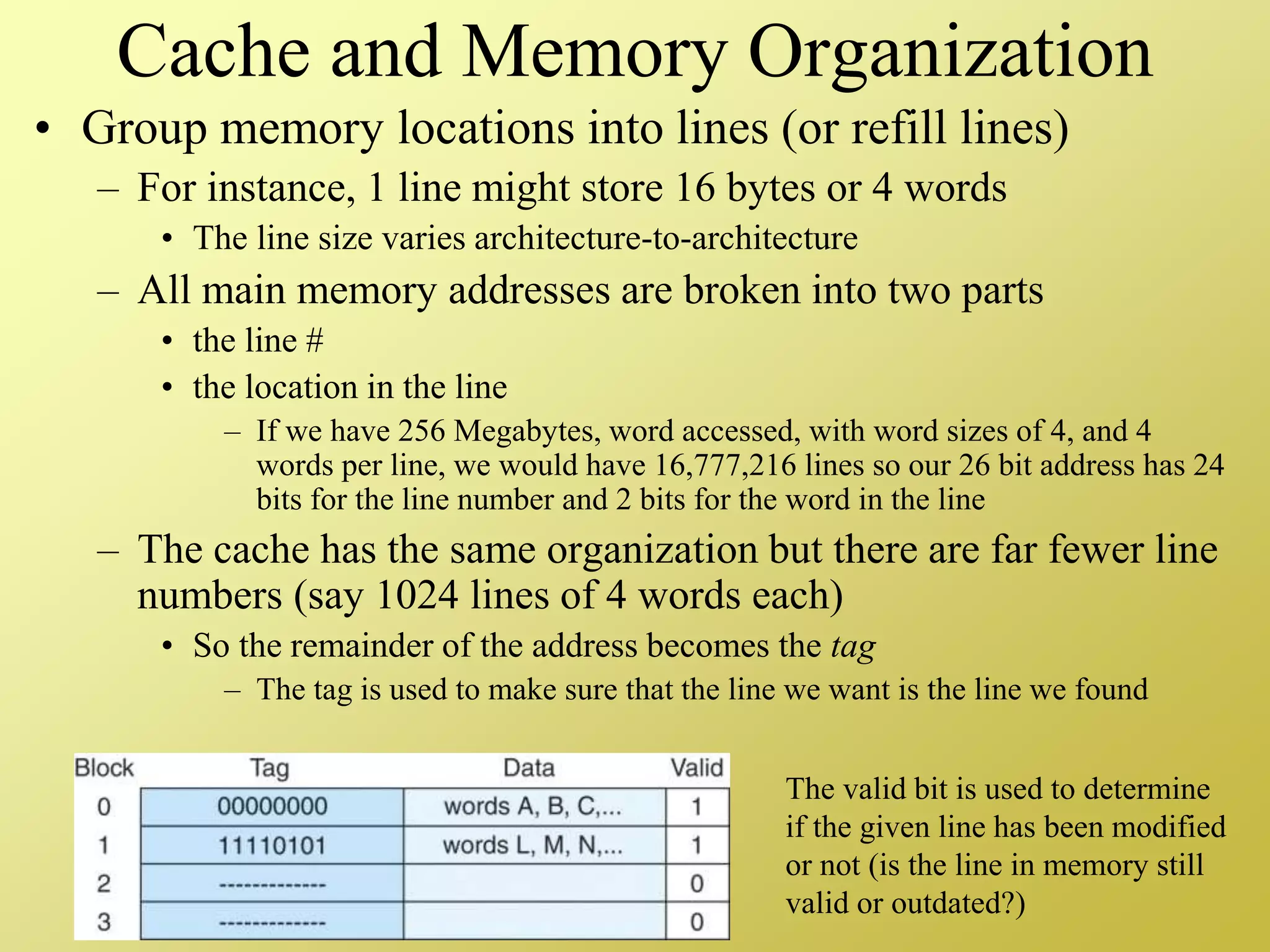 Cache and Memory Organization
• Group memory locations into lines (or refill lines)
– For instance, 1 line might store 16 bytes or 4 words
• The line size varies architecture-to-architecture
– All main memory addresses are broken into two parts
• the line #
• the location in the line
– If we have 256 Megabytes, word accessed, with word sizes of 4, and 4
words per line, we would have 16,777,216 lines so our 26 bit address has 24
bits for the line number and 2 bits for the word in the line
– The cache has the same organization but there are far fewer line
numbers (say 1024 lines of 4 words each)
• So the remainder of the address becomes the tag
– The tag is used to make sure that the line we want is the line we found
The valid bit is used to determine
if the given line has been modified
or not (is the line in memory still
valid or outdated?)
 