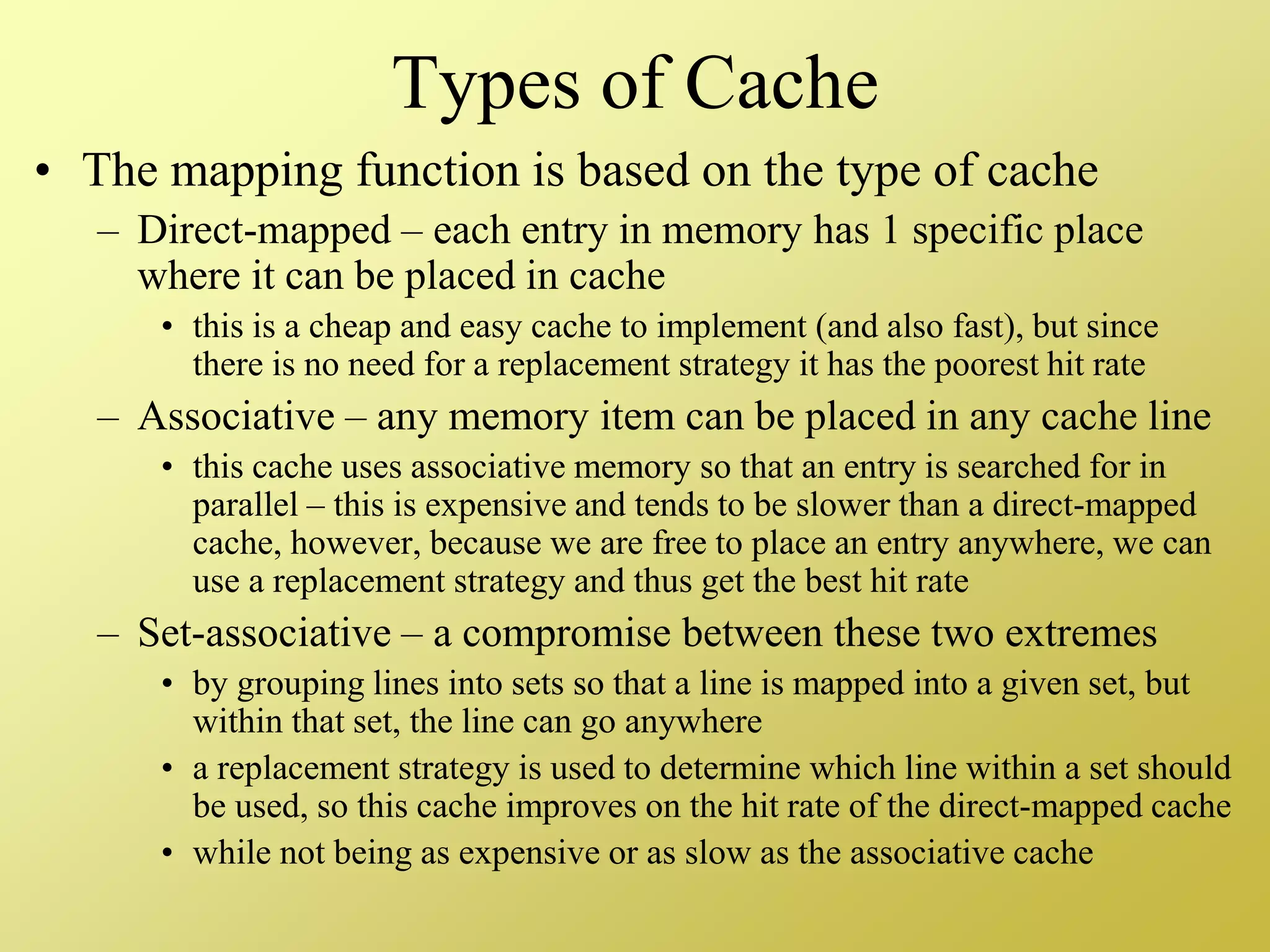 Types of Cache
• The mapping function is based on the type of cache
– Direct-mapped – each entry in memory has 1 specific place
where it can be placed in cache
• this is a cheap and easy cache to implement (and also fast), but since
there is no need for a replacement strategy it has the poorest hit rate
– Associative – any memory item can be placed in any cache line
• this cache uses associative memory so that an entry is searched for in
parallel – this is expensive and tends to be slower than a direct-mapped
cache, however, because we are free to place an entry anywhere, we can
use a replacement strategy and thus get the best hit rate
– Set-associative – a compromise between these two extremes
• by grouping lines into sets so that a line is mapped into a given set, but
within that set, the line can go anywhere
• a replacement strategy is used to determine which line within a set should
be used, so this cache improves on the hit rate of the direct-mapped cache
• while not being as expensive or as slow as the associative cache
 