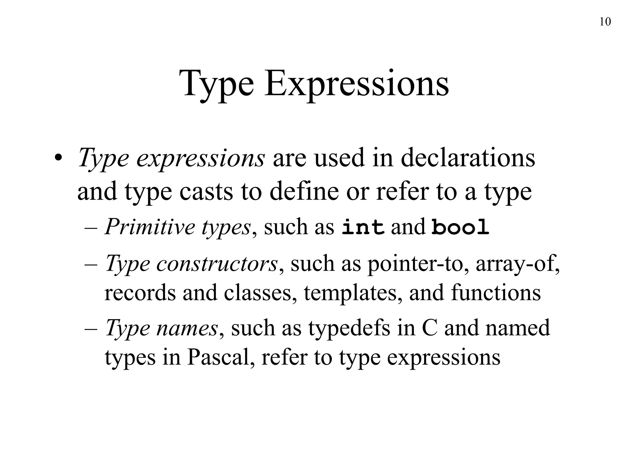 10
Type Expressions
• Type expressions are used in declarations
and type casts to define or refer to a type
– Primitive types, such as int and bool
– Type constructors, such as pointer-to, array-of,
records and classes, templates, and functions
– Type names, such as typedefs in C and named
types in Pascal, refer to type expressions
 