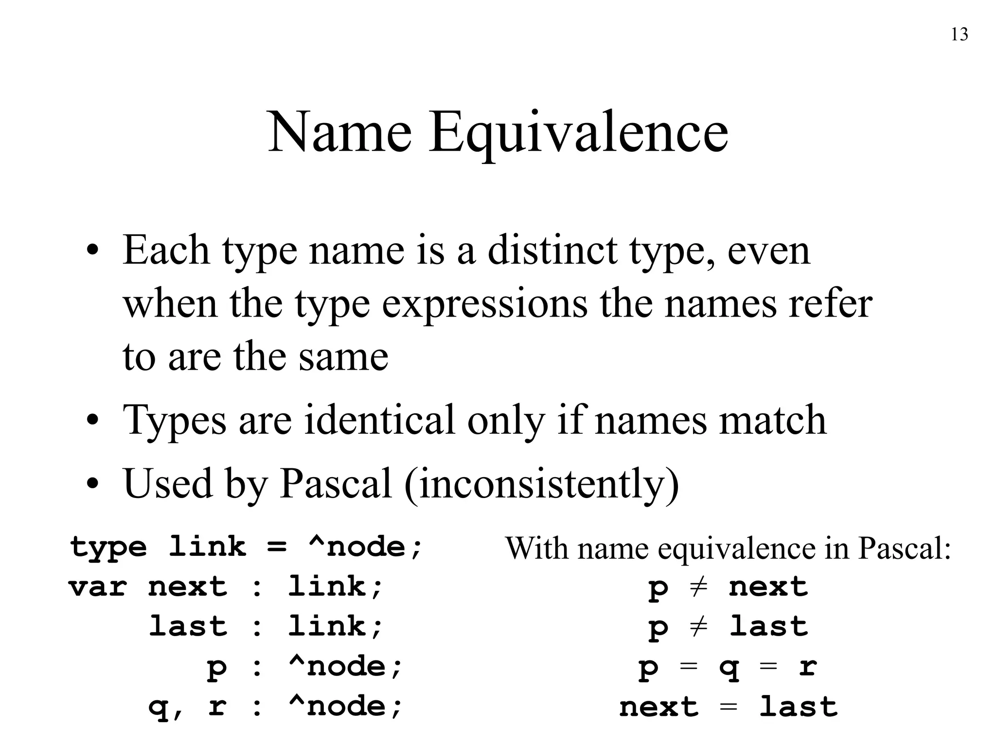 13
Name Equivalence
• Each type name is a distinct type, even
when the type expressions the names refer
to are the same
• Types are identical only if names match
• Used by Pascal (inconsistently)
type link = ^node;
var next : link;
last : link;
p : ^node;
q, r : ^node;
With name equivalence in Pascal:
p ≠ next
p ≠ last
p = q = r
next = last
 