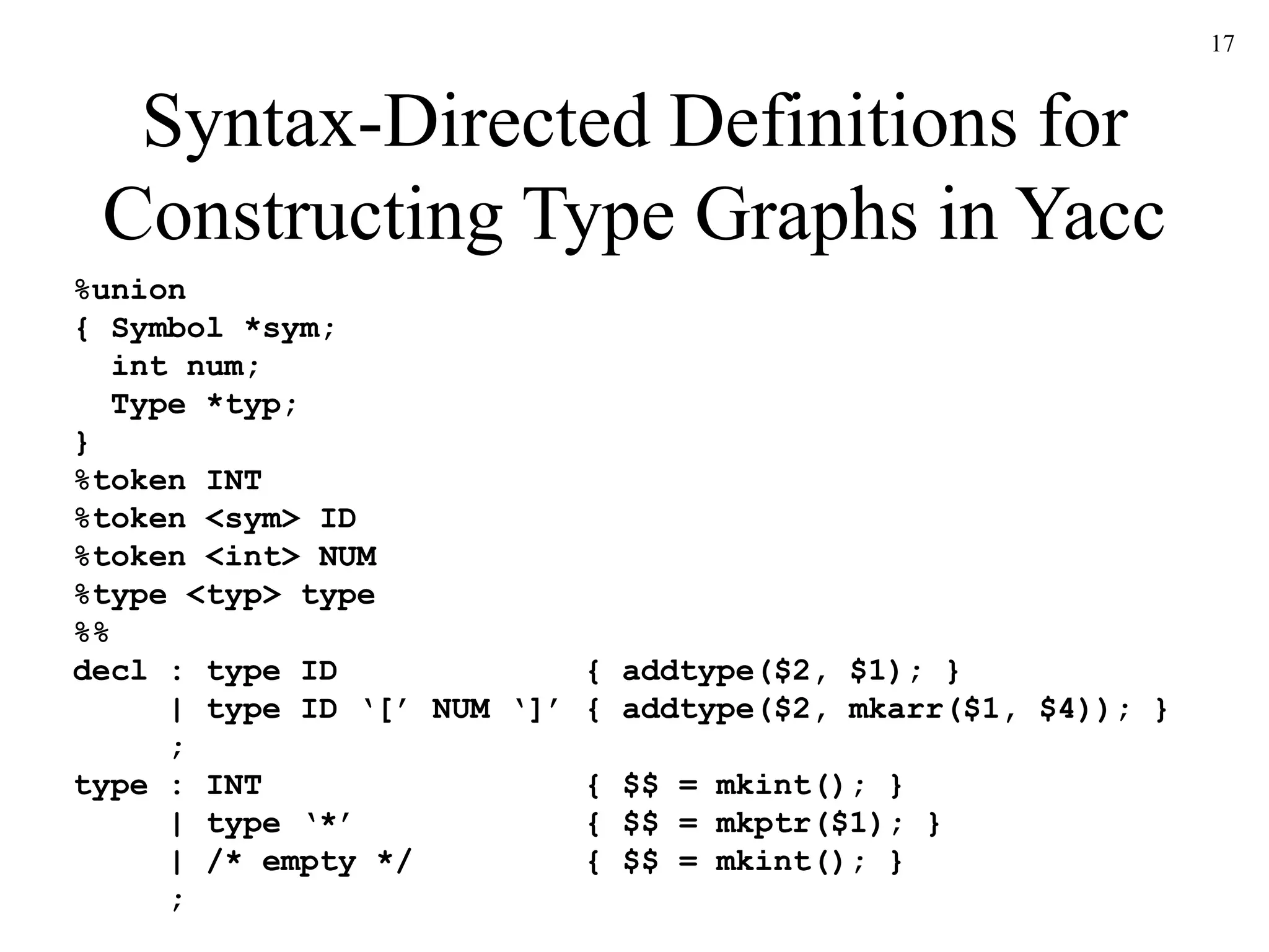 17
Syntax-Directed Definitions for
Constructing Type Graphs in Yacc
%union
{ Symbol *sym;
int num;
Type *typ;
}
%token INT
%token <sym> ID
%token <int> NUM
%type <typ> type
%%
decl : type ID { addtype($2, $1); }
| type ID ‘[’ NUM ‘]’ { addtype($2, mkarr($1, $4)); }
;
type : INT { $$ = mkint(); }
| type ‘*’ { $$ = mkptr($1); }
| /* empty */ { $$ = mkint(); }
;
 