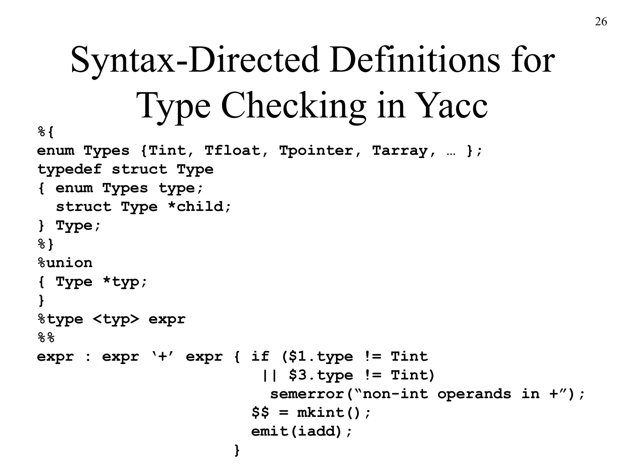 26
Syntax-Directed Definitions for
Type Checking in Yacc
%{
enum Types {Tint, Tfloat, Tpointer, Tarray, … };
typedef struct Type
{ enum Types type;
struct Type *child;
} Type;
%}
%union
{ Type *typ;
}
%type <typ> expr
%%
expr : expr ‘+’ expr { if ($1.type != Tint
|| $3.type != Tint)
semerror(“non-int operands in +”);
$$ = mkint();
emit(iadd);
}
 
