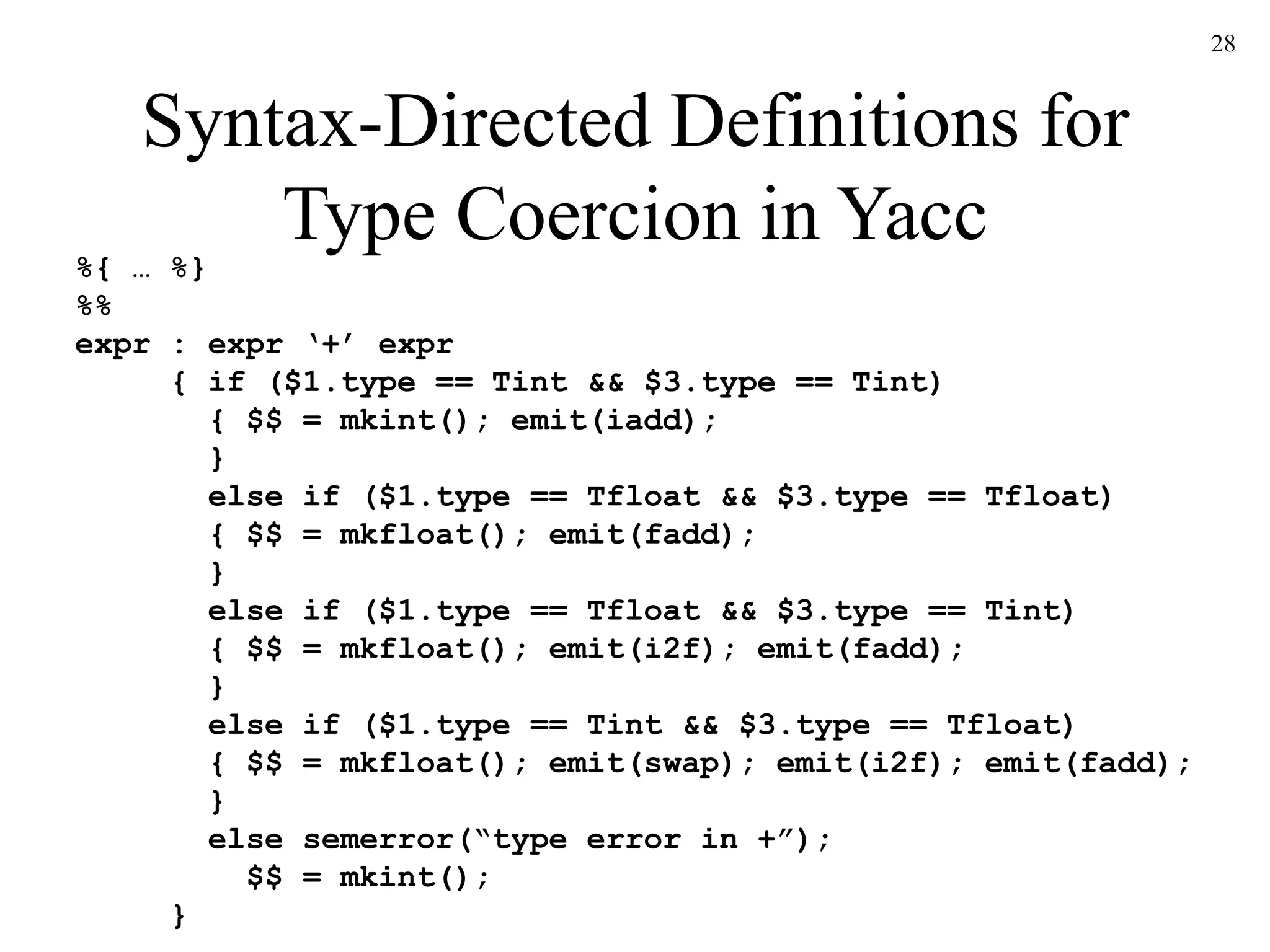 28
Syntax-Directed Definitions for
Type Coercion in Yacc
%{ … %}
%%
expr : expr ‘+’ expr
{ if ($1.type == Tint && $3.type == Tint)
{ $$ = mkint(); emit(iadd);
}
else if ($1.type == Tfloat && $3.type == Tfloat)
{ $$ = mkfloat(); emit(fadd);
}
else if ($1.type == Tfloat && $3.type == Tint)
{ $$ = mkfloat(); emit(i2f); emit(fadd);
}
else if ($1.type == Tint && $3.type == Tfloat)
{ $$ = mkfloat(); emit(swap); emit(i2f); emit(fadd);
}
else semerror(“type error in +”);
$$ = mkint();
}
 